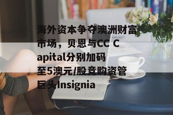 海外资本争夺澳洲财富市场，贝恩与CC Capital分别加码至5澳元/股竞购资管巨头Insignia-第1张图片-
