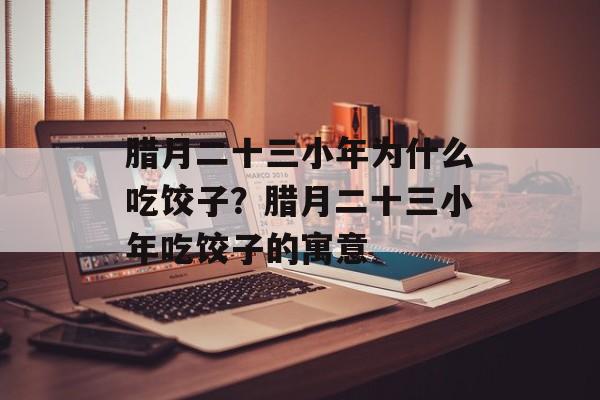 腊月二十三小年为什么吃饺子？腊月二十三小年吃饺子的寓意-第1张图片-