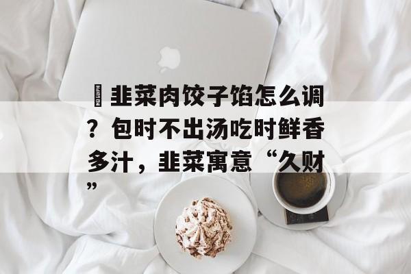 ​韭菜肉饺子馅怎么调？包时不出汤吃时鲜香多汁，韭菜寓意“久财”-第1张图片-