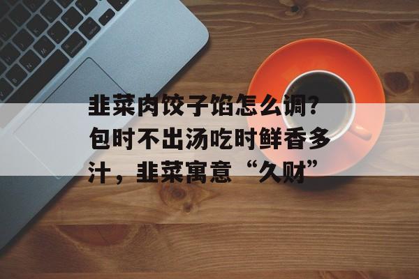 韭菜肉饺子馅怎么调？包时不出汤吃时鲜香多汁，韭菜寓意“久财”-第1张图片-