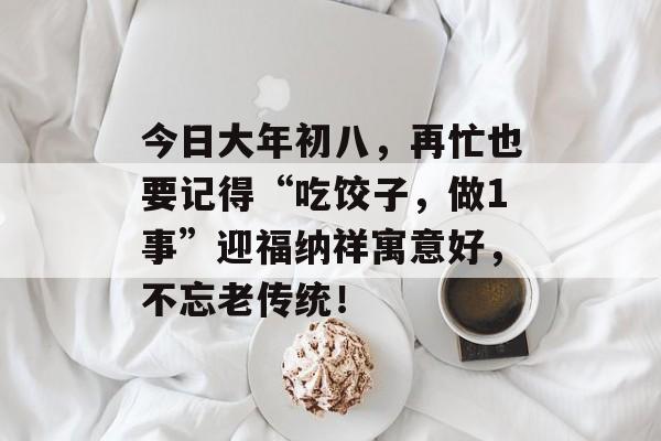 今日大年初八，再忙也要记得“吃饺子，做1事”迎福纳祥寓意好，不忘老传统！-第1张图片-