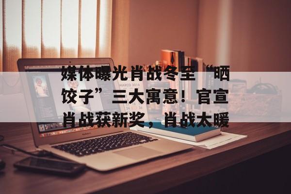 媒体曝光肖战冬至“晒饺子”三大寓意！官宣肖战获新奖，肖战太暖-第1张图片-