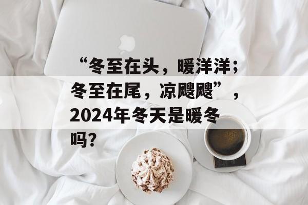 “冬至在头，暖洋洋；冬至在尾，凉飕飕”，2024年冬天是暖冬吗？-第1张图片-