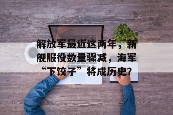 解放军最近这两年，新舰服役数量骤减，海军“下饺子”将成历史？-第1张图片-