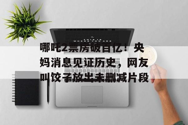 哪吒2票房破百亿！央妈消息见证历史，网友叫饺子放出未删减片段-第1张图片-