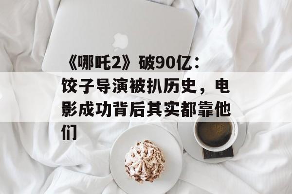 《哪吒2》破90亿：饺子导演被扒历史，电影成功背后其实都靠他们-第1张图片-