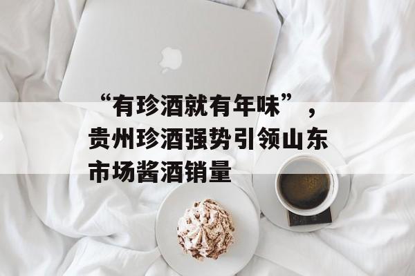 “有珍酒就有年味”，贵州珍酒强势引领山东市场酱酒销量-第1张图片-