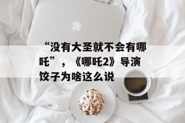“没有大圣就不会有哪吒”，《哪吒2》导演饺子为啥这么说-第1张图片-