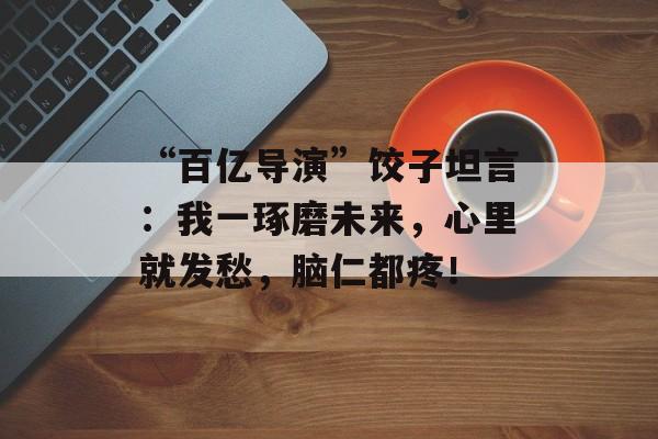“百亿导演”饺子坦言：我一琢磨未来，心里就发愁，脑仁都疼！-第1张图片-