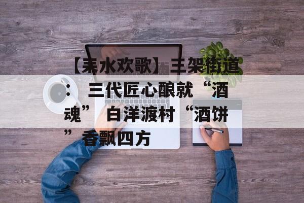 【耒水欢歌】三架街道： 三代匠心酿就“酒魂” 白洋渡村“酒饼”香飘四方-第1张图片-