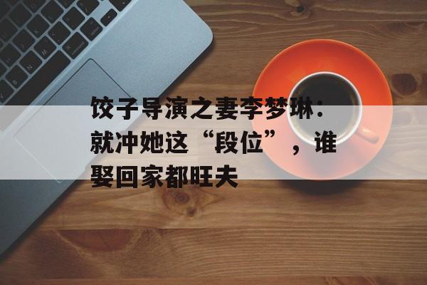 饺子导演之妻李梦琳：就冲她这“段位”，谁娶回家都旺夫-第1张图片-