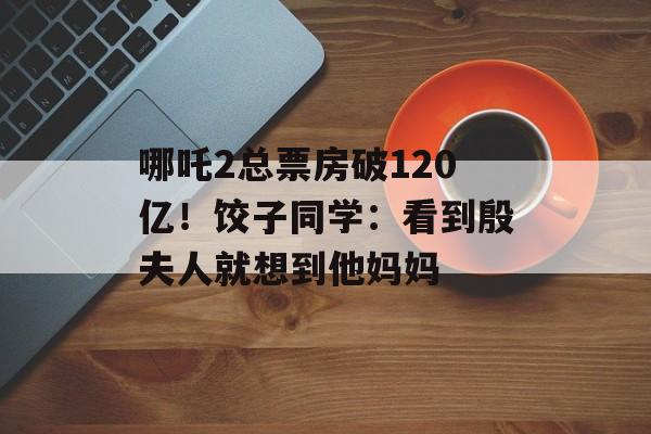 哪吒2总票房破120亿！饺子同学：看到殷夫人就想到他妈妈-第1张图片-