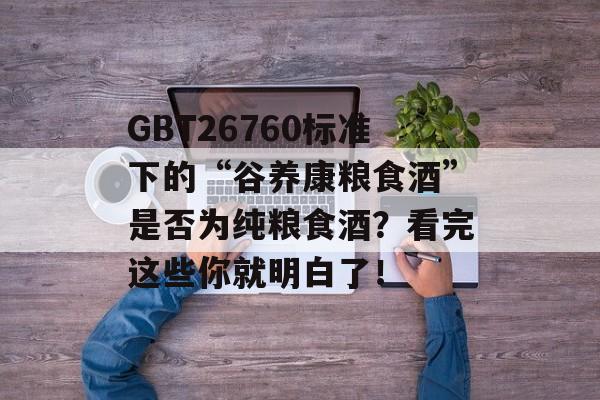 GBT26760标准下的“谷养康粮食酒”是否为纯粮食酒？看完这些你就明白了！-第1张图片-