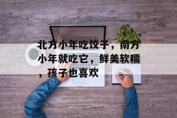 北方小年吃饺子，南方小年就吃它，鲜美软糯，孩子也喜欢-第1张图片-