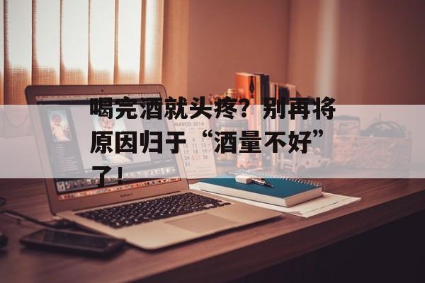 喝完酒就头疼？别再将原因归于“酒量不好”了！-第1张图片-