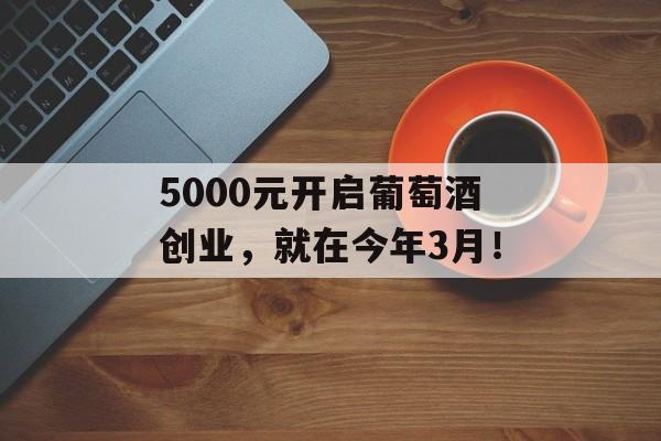 5000元开启葡萄酒创业，就在今年3月！-第1张图片-