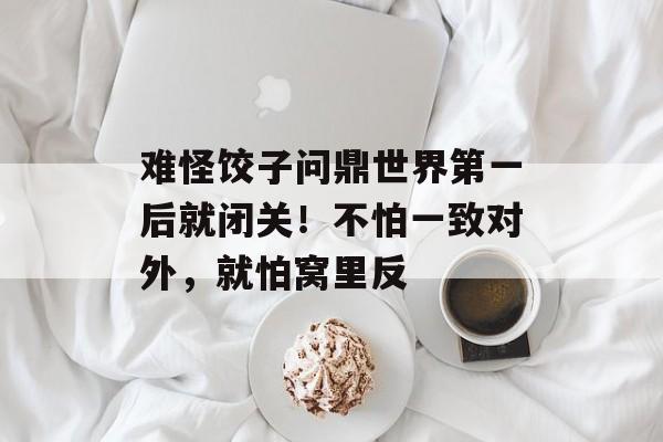 难怪饺子问鼎世界第一后就闭关！不怕一致对外，就怕窝里反-第1张图片-