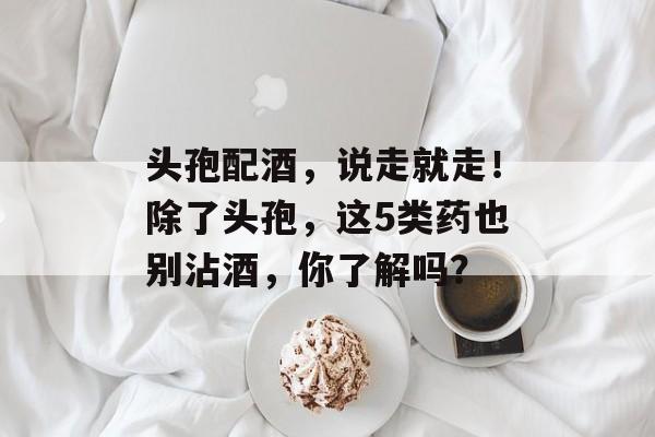 头孢配酒，说走就走！除了头孢，这5类药也别沾酒，你了解吗？-第1张图片-