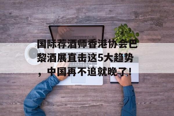 国际荐酒师香港协会巴黎酒展直击这5大趋势，中国再不追就晚了！-第1张图片-