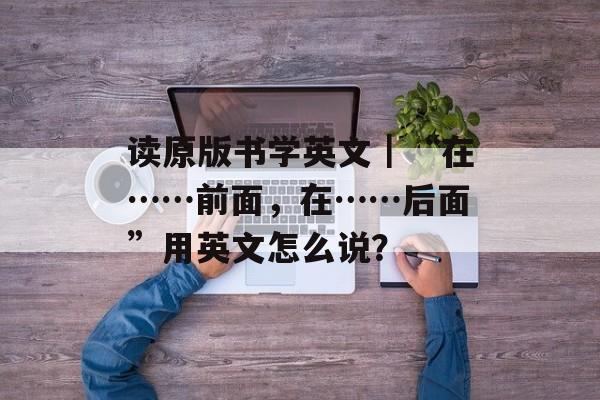 读原版书学英文｜“在……前面，在……后面”用英文怎么说？-第1张图片-