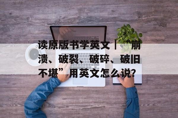读原版书学英文｜“崩溃、破裂、破碎、破旧不堪”用英文怎么说？-第1张图片-