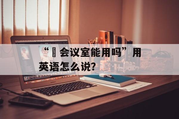 “​会议室能用吗”用英语怎么说？-第1张图片-