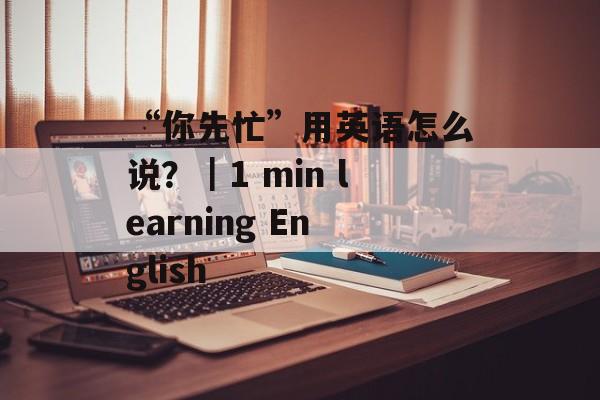 “你先忙”用英语怎么说？｜1 min learning English-第1张图片-