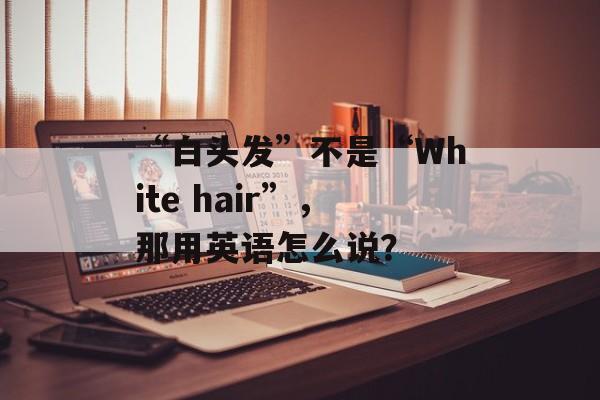 “白头发”不是“White hair”，那用英语怎么说？-第1张图片-