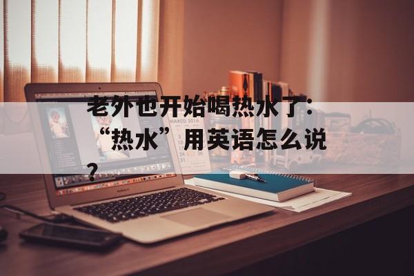 老外也开始喝热水了：“热水”用英语怎么说？-第1张图片-