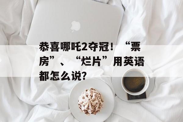 恭喜哪吒2夺冠！“票房”、“烂片”用英语都怎么说？-第1张图片-