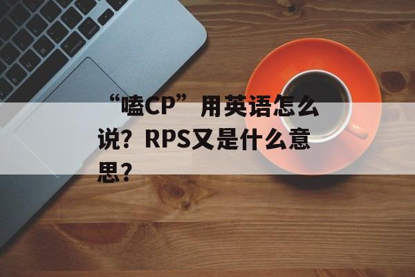 “嗑CP”用英语怎么说？RPS又是什么意思？-第1张图片-