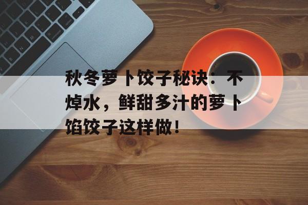 秋冬萝卜饺子秘诀：不焯水，鲜甜多汁的萝卜馅饺子这样做！-第1张图片-
