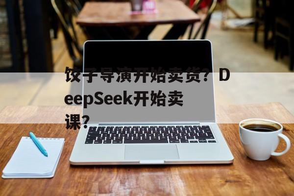饺子导演开始卖货？DeepSeek开始卖课？-第1张图片-