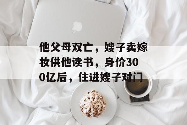 他父母双亡，嫂子卖嫁妆供他读书，身价300亿后，住进嫂子对门-第1张图片-