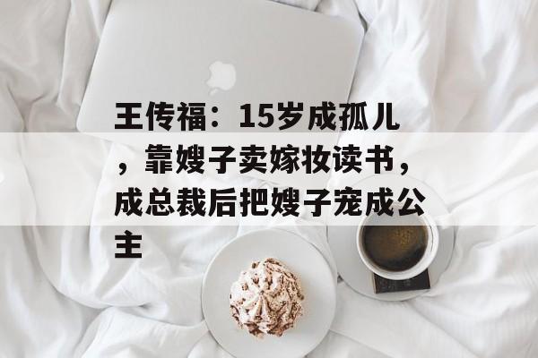 王传福：15岁成孤儿，靠嫂子卖嫁妆读书，成总裁后把嫂子宠成公主-第1张图片-