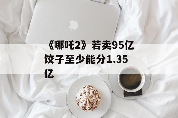 《哪吒2》若卖95亿饺子至少能分1.35亿-第1张图片-