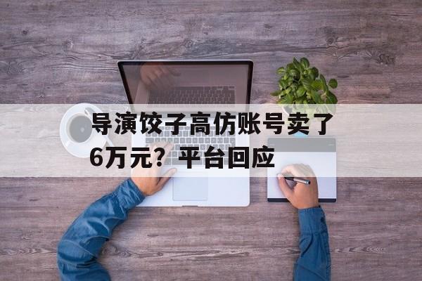 导演饺子高仿账号卖了6万元？平台回应-第1张图片-