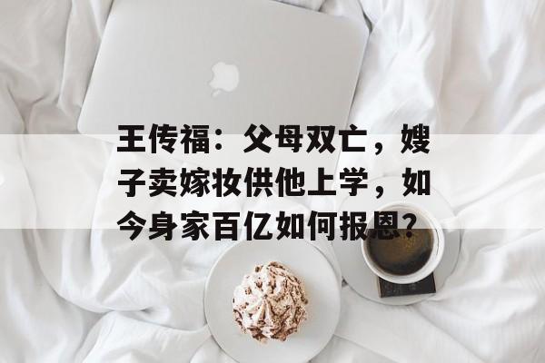 王传福：父母双亡，嫂子卖嫁妆供他上学，如今身家百亿如何报恩？-第1张图片-