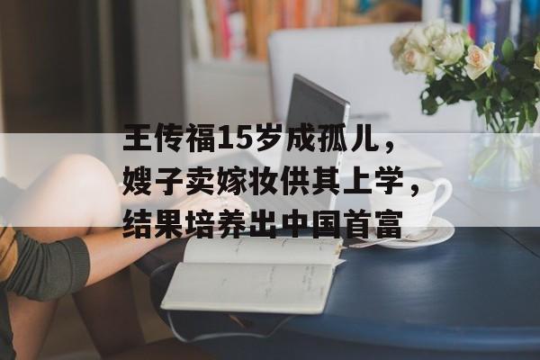 王传福15岁成孤儿，嫂子卖嫁妆供其上学，结果培养出中国首富-第1张图片-