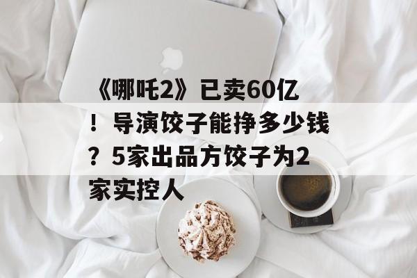 《哪吒2》已卖60亿！导演饺子能挣多少钱？5家出品方饺子为2家实控人-第1张图片-
