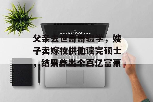 父亲去世哥哥辍学，嫂子卖嫁妆供他读完硕士，结果养出个百亿富豪-第1张图片-