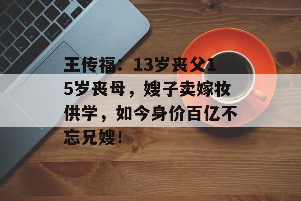 王传福：13岁丧父15岁丧母，嫂子卖嫁妆供学，如今身价百亿不忘兄嫂！-第1张图片-