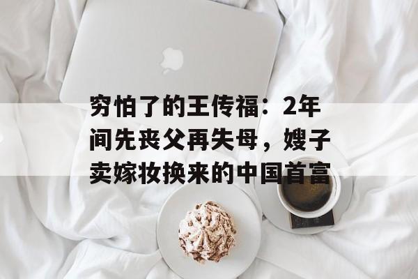 穷怕了的王传福：2年间先丧父再失母，嫂子卖嫁妆换来的中国首富-第1张图片-