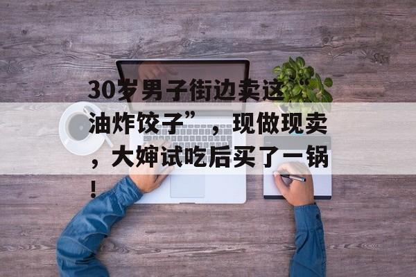 30岁男子街边卖这“油炸饺子”，现做现卖，大婶试吃后买了一锅！-第1张图片-