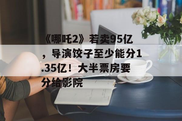 《哪吒2》若卖95亿，导演饺子至少能分1.35亿！大半票房要分给影院-第1张图片-
