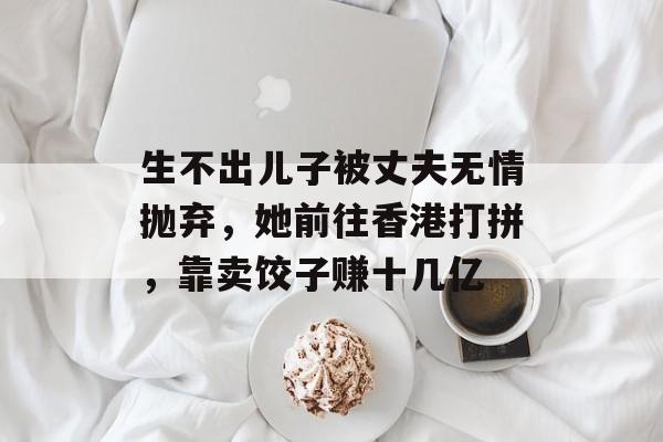 生不出儿子被丈夫无情抛弃，她前往香港打拼，靠卖饺子赚十几亿-第1张图片-