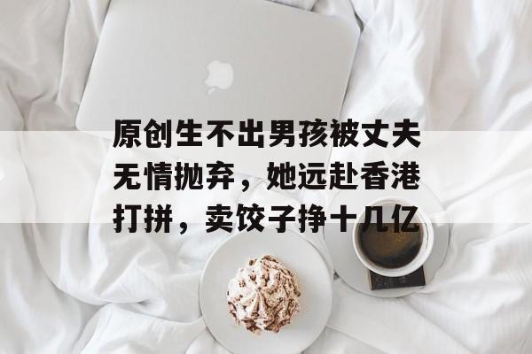 原创生不出男孩被丈夫无情抛弃，她远赴香港打拼，卖饺子挣十几亿-第1张图片-