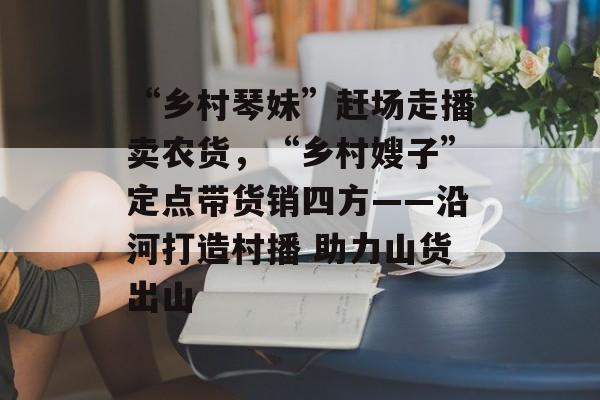 “乡村琴妹”赶场走播卖农货，“乡村嫂子”定点带货销四方——沿河打造村播 助力山货出山-第1张图片-