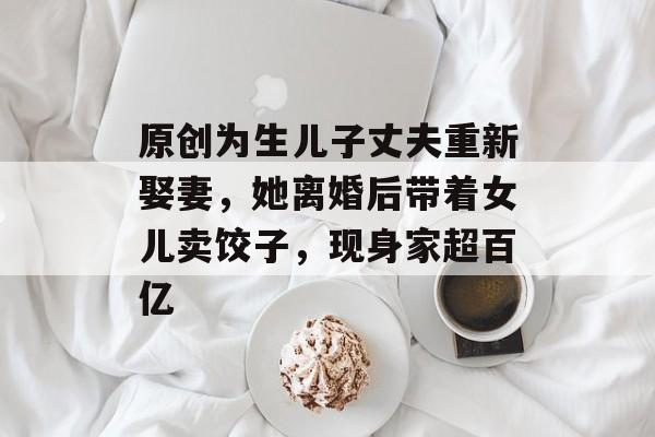 原创为生儿子丈夫重新娶妻，她离婚后带着女儿卖饺子，现身家超百亿-第1张图片-