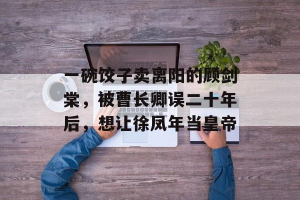 一碗饺子卖离阳的顾剑棠，被曹长卿误二十年后，想让徐凤年当皇帝-第1张图片-